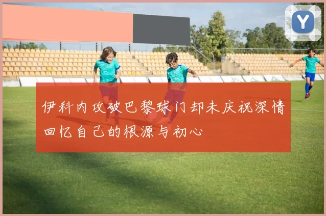 伊科内攻破巴黎球门却未庆祝深情回忆自己的根源与初心
