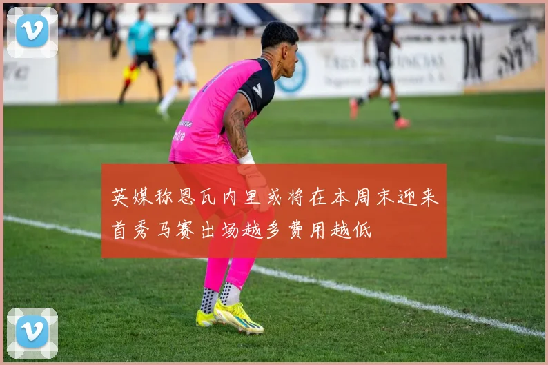 英媒称恩瓦内里或将在本周末迎来首秀马赛出场越多费用越低
