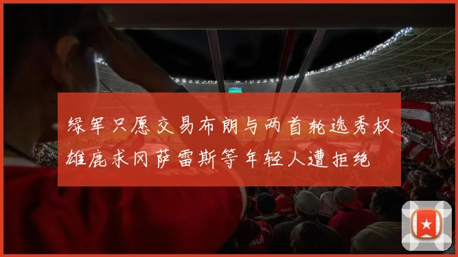 绿军只愿交易布朗与两首轮选秀权雄鹿求冈萨雷斯等年轻人遭拒绝