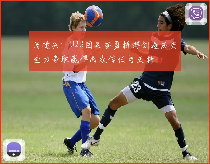 马德兴：U23国足奋勇拼搏创造历史全力争取赢得民众信任与支持