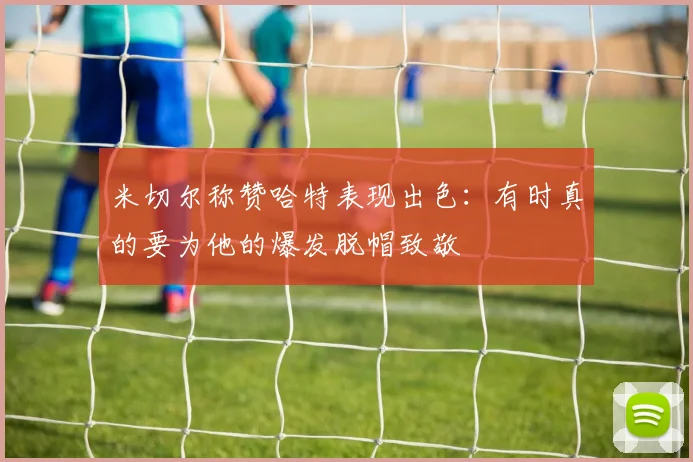 米切尔称赞哈特表现出色：有时真的要为他的爆发脱帽致敬