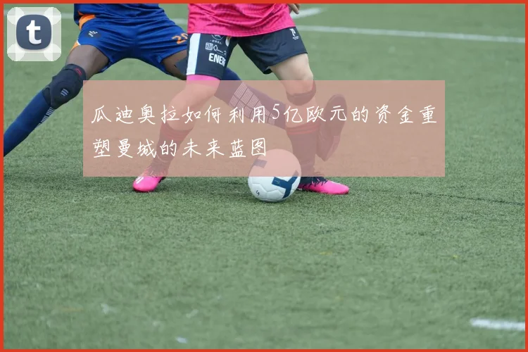 瓜迪奥拉如何利用5亿欧元的资金重塑曼城的未来蓝图