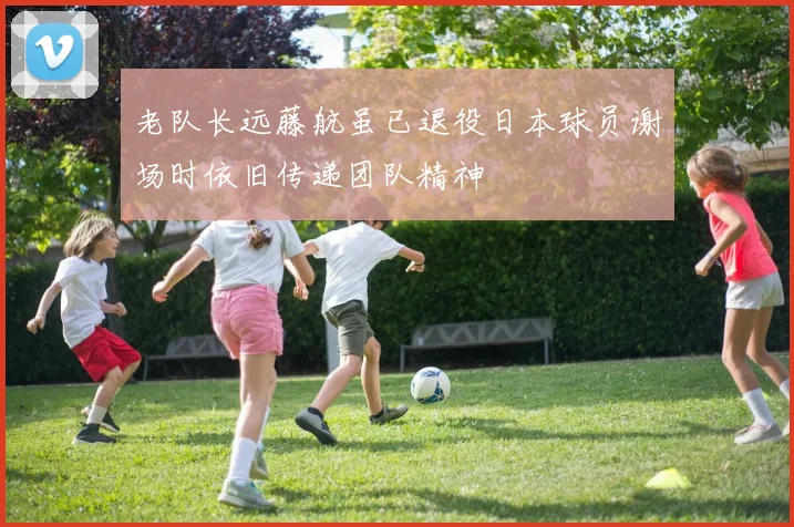 老队长远藤航虽已退役日本球员谢场时依旧传递团队精神