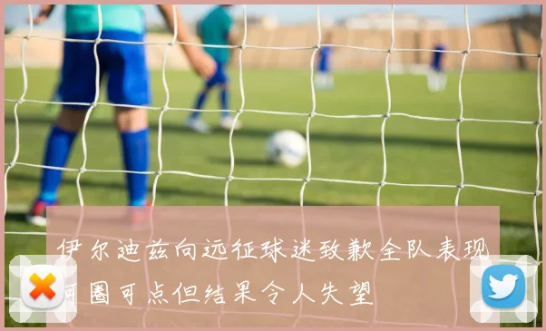 伊尔迪兹向远征球迷致歉全队表现可圈可点但结果令人失望