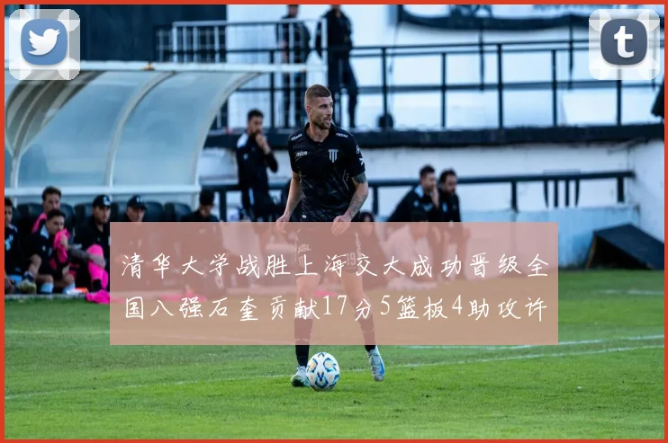 清华大学战胜上海交大成功晋级全国八强石奎贡献17分5篮板4助攻许熙桐斩获16分7篮板