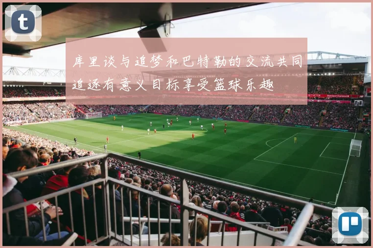 库里谈与追梦和巴特勒的交流共同追逐有意义目标享受篮球乐趣
